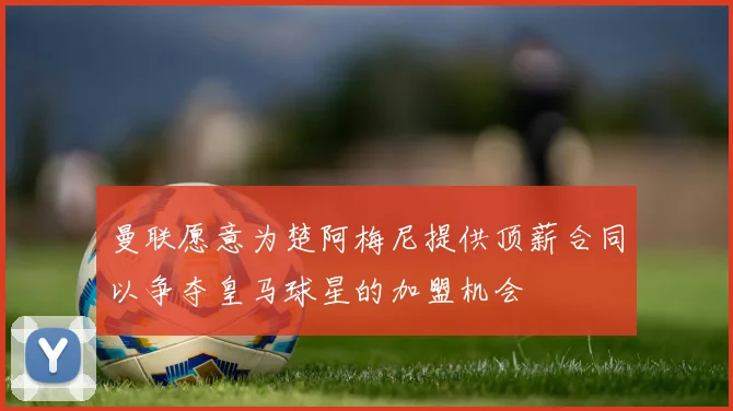 曼联愿意为楚阿梅尼提供顶薪合同以争夺皇马球星的加盟机会