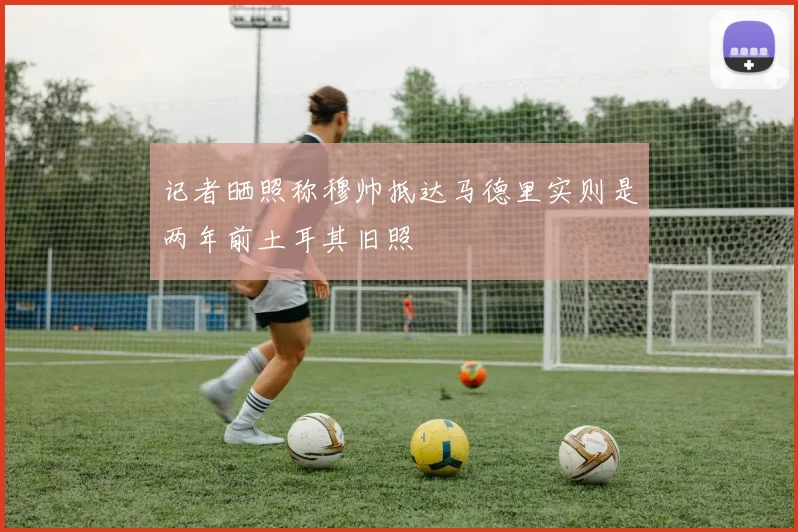 记者晒照称穆帅抵达马德里实则是两年前土耳其旧照