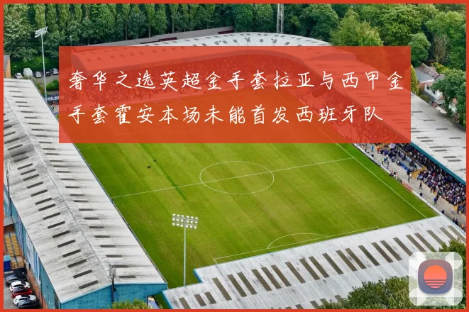 奢华之选英超金手套拉亚与西甲金手套霍安本场未能首发西班牙队