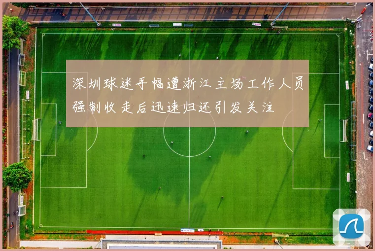 深圳球迷手幅遭浙江主场工作人员强制收走后迅速归还引发关注