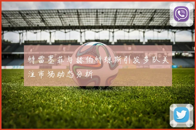 特雷墨菲与赫伯特琼斯引发多队关注市场动态分析