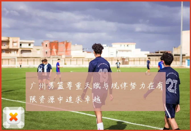 广州男篮尊重天赋与规律努力在有限资源中追求卓越