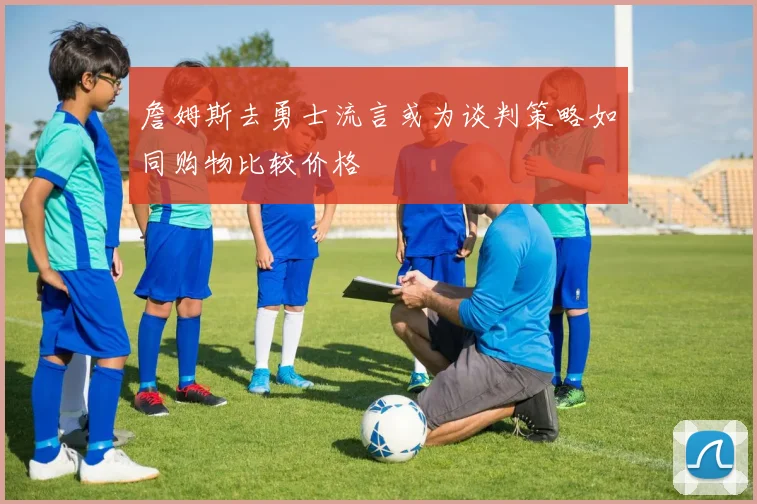 詹姆斯去勇士流言或为谈判策略如同购物比较价格