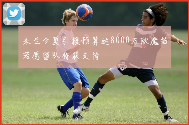 米兰今夏引援预算达8000万欧魔笛若愿留队将获支持
