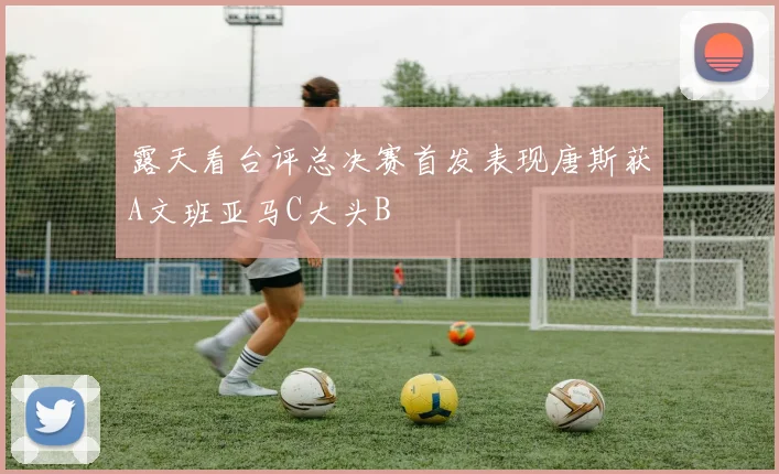 露天看台评总决赛首发表现唐斯获A文班亚马C大头B