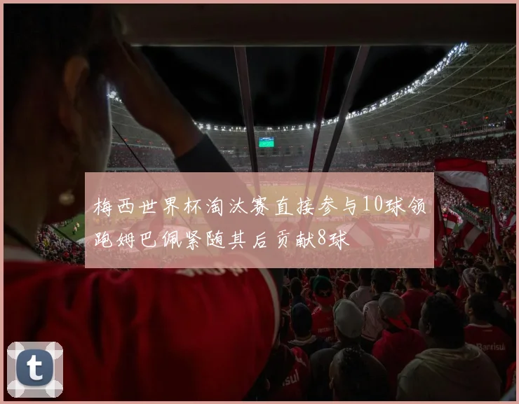 梅西世界杯淘汰赛直接参与10球领跑姆巴佩紧随其后贡献8球