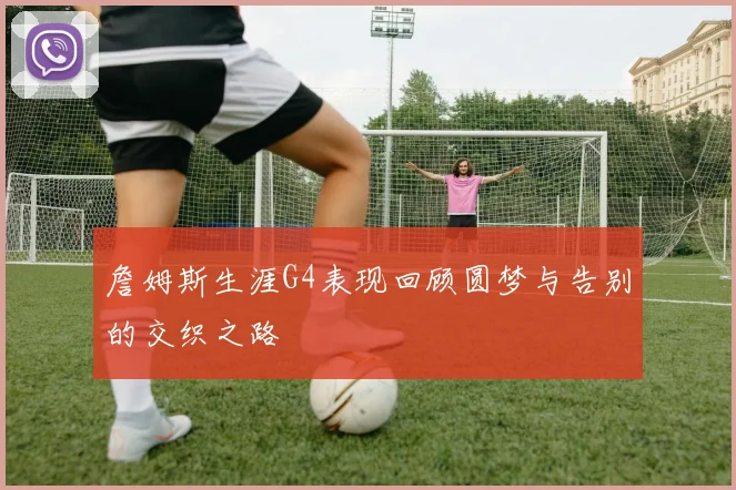 詹姆斯生涯G4表现回顾圆梦与告别的交织之路