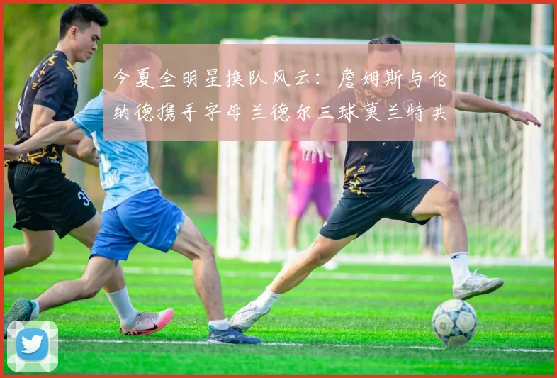 今夏全明星换队风云：詹姆斯与伦纳德携手字母兰德尔三球莫兰特共创辉煌