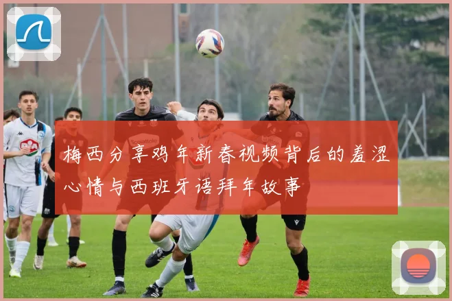 梅西分享鸡年新春视频背后的羞涩心情与西班牙语拜年故事