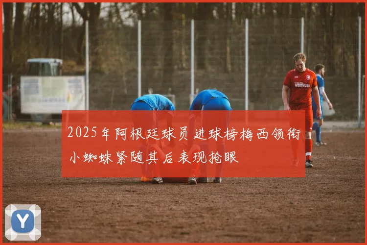 2025年阿根廷球员进球榜梅西领衔小蜘蛛紧随其后表现抢眼