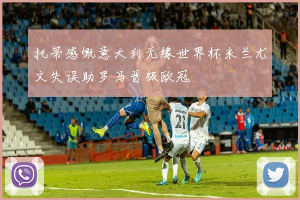 托蒂感慨意大利无缘世界杯米兰尤文失误助罗马晋级欧冠