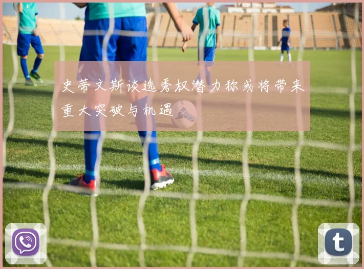 史蒂文斯谈选秀权潜力称或将带来重大突破与机遇