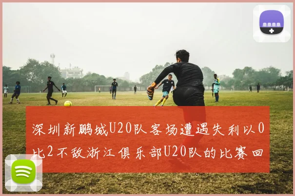 深圳新鹏城U20队客场遭遇失利以0比2不敌浙江俱乐部U20队的比赛回顾