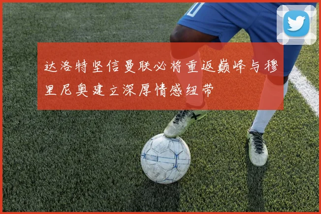 达洛特坚信曼联必将重返巅峰与穆里尼奥建立深厚情感纽带