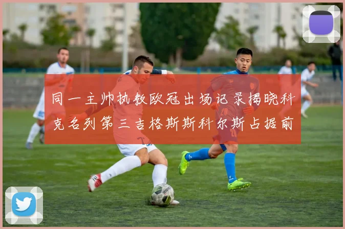 同一主帅执教欧冠出场记录揭晓科克名列第三吉格斯斯科尔斯占据前两位