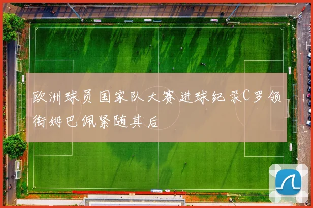 欧洲球员国家队大赛进球纪录C罗领衔姆巴佩紧随其后
