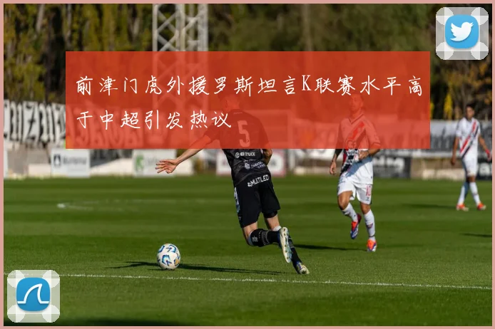 前津门虎外援罗斯坦言K联赛水平高于中超引发热议