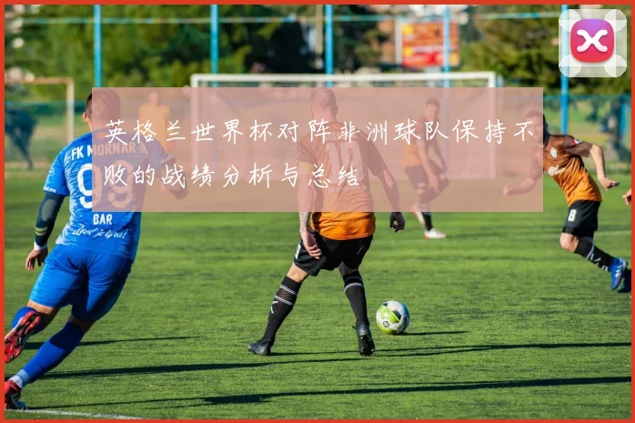 英格兰世界杯对阵非洲球队保持不败的战绩分析与总结