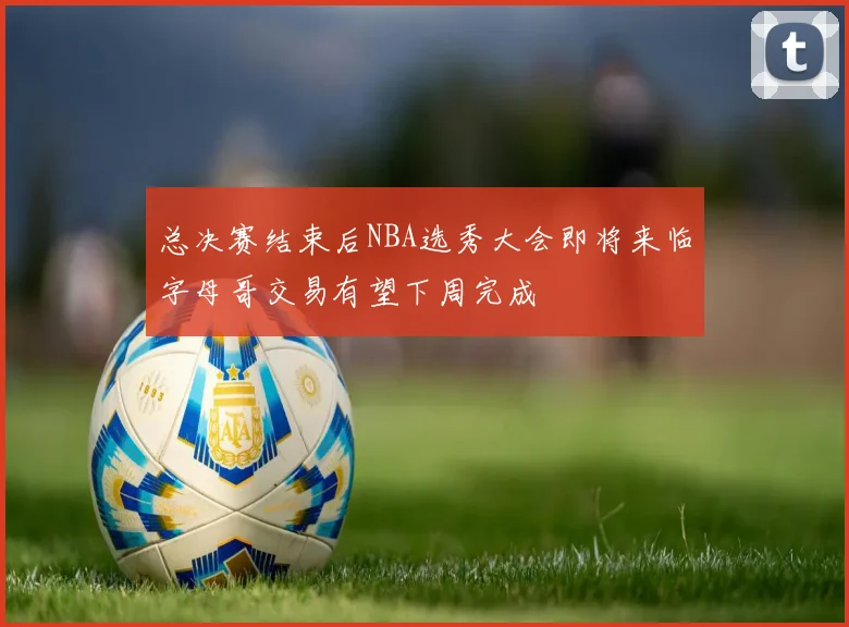 总决赛结束后NBA选秀大会即将来临字母哥交易有望下周完成